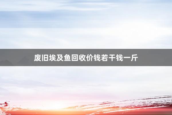 废旧埃及鱼回收价钱若干钱一斤