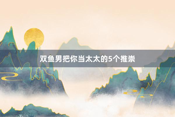 双鱼男把你当太太的5个推崇
