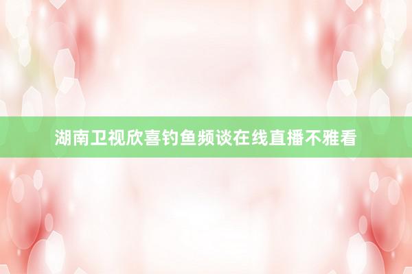 湖南卫视欣喜钓鱼频谈在线直播不雅看